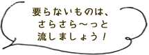 いらないものはさらさら～っと流しましょう！